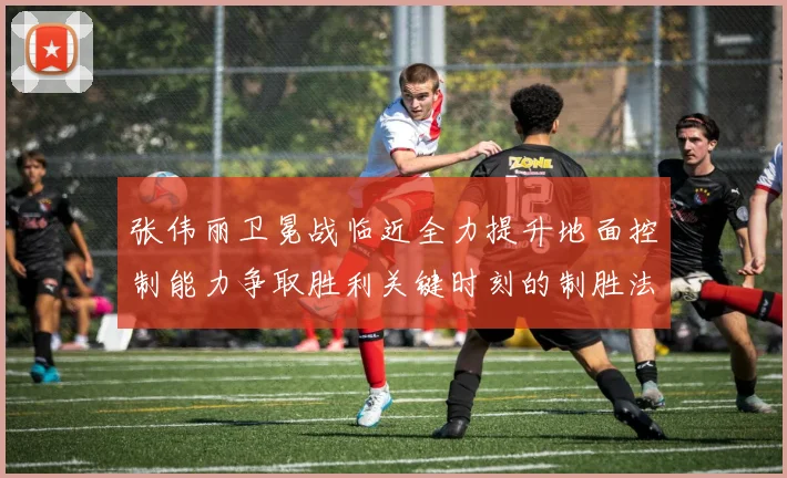 张伟丽卫冕战临近全力提升地面控制能力争取胜利关键时刻的制胜法宝