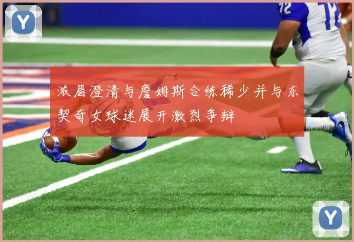 浓眉澄清与詹姆斯合练稀少并与东契奇女球迷展开激烈争辩